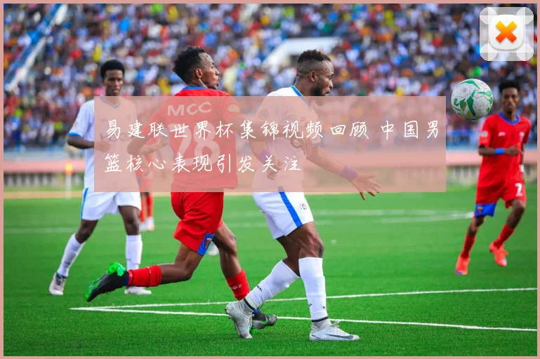 易建联世界杯集锦视频回顾 中国男篮核心表现引发关注
