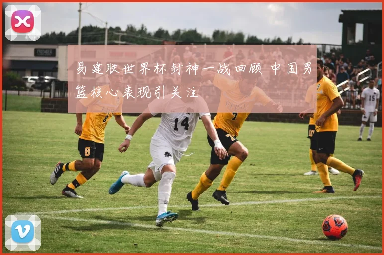 易建联世界杯封神一战回顾 中国男篮核心表现引关注