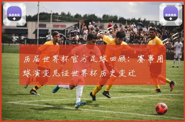 历届世界杯官方足球回顾：赛事用球演变见证世界杯历史变迁
