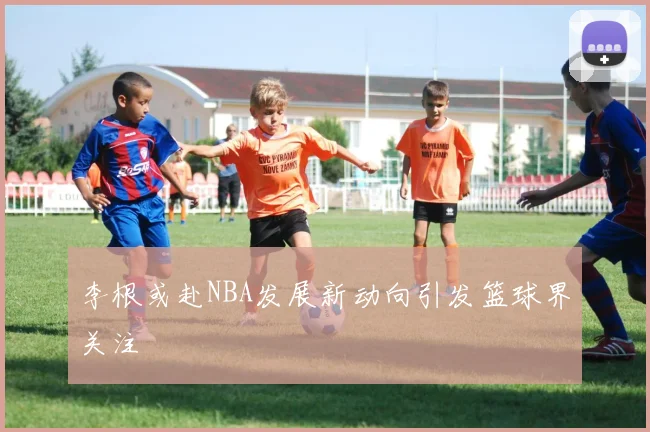李根或赴NBA发展新动向引发篮球界关注
