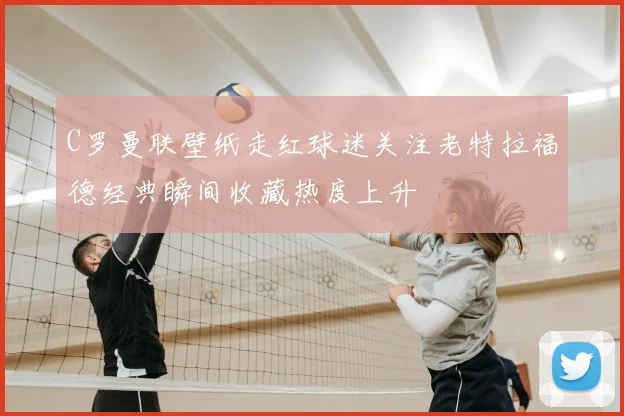 C罗曼联壁纸走红球迷关注老特拉福德经典瞬间收藏热度上升